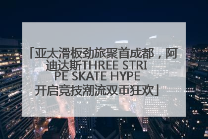 亚太滑板劲旅聚首成都，阿迪达斯THREE STRIPE SKATE HYPE开启竞技潮流双重狂欢