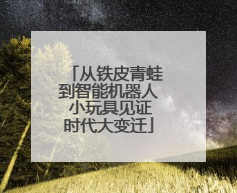 从铁皮青蛙到智能机器人 小玩具见证时代大变迁