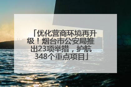 优化营商环境再升级！烟台市公安局推出23项举措，护航348个重点项目
