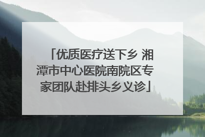 优质医疗送下乡 湘潭市中心医院南院区专家团队赴排头乡义诊