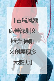古蜀风潮席卷深圳文博会 德阳文创展现多元魅力