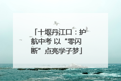 十堰丹江口：护航中考 以“零闪断”点亮学子梦
