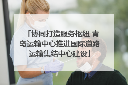 协同打造服务枢纽 青岛运输中心推进国际道路运输集结中心建设