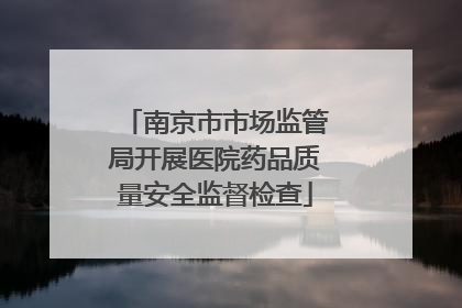 南京市市场监管局开展医院药品质量安全监督检查