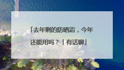 去年剩的防晒霜，今年还能用吗？丨有话聊