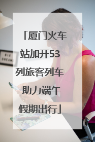 厦门火车站加开53列旅客列车 助力端午假期出行