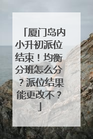 厦门岛内小升初派位结束！均衡分班怎么分？派位结果能更改不？