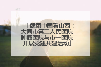 健康中国看山西：大同市第二人民医院肿瘤医院与市一医院开展党建共建活动