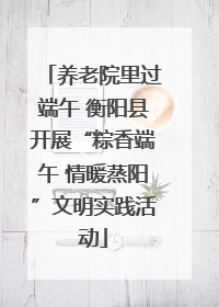 养老院里过端午 衡阳县开展“粽香端午 情暖蒸阳”文明实践活动