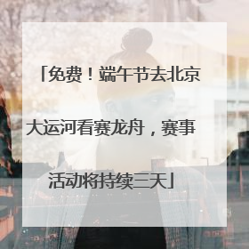 免费！端午节去北京大运河看赛龙舟，赛事活动将持续三天