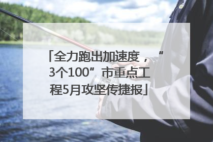 全力跑出加速度，“3个100”市重点工程5月攻坚传捷报