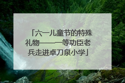 六一儿童节的特殊礼物——一等功臣老兵走进卓刀泉小学