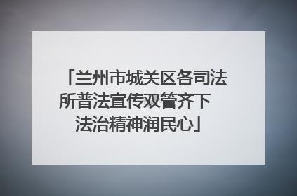 兰州市城关区各司法所普法宣传双管齐下 法治精神润民心