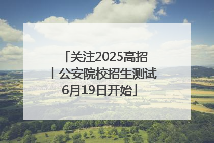 关注2025高招丨公安院校招生测试6月19日开始