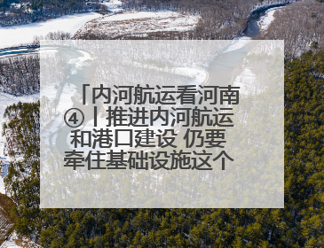 内河航运看河南④丨推进内河航运和港口建设 仍要牵住基础设施这个“牛鼻子”