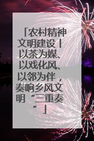 农村精神文明建设丨以茶为媒、以戏化风、以邻为伴，奏响乡风文明“三重奏”