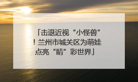 击退近视“小怪兽”！兰州市城关区为萌娃点亮“睛”彩世界