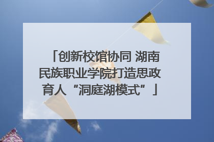 创新校馆协同 湖南民族职业学院打造思政育人“洞庭湖模式”