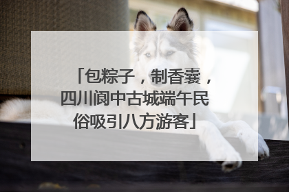包粽子，制香囊，四川阆中古城端午民俗吸引八方游客