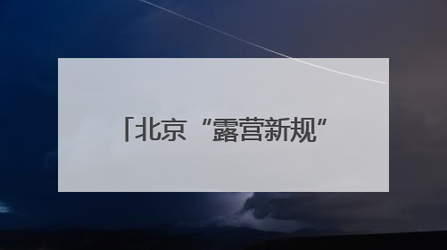北京“露营新规”，下月起实施！