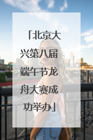 北京大兴第八届端午节龙舟大赛成功举办
