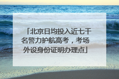 北京日均投入近七千名警力护航高考，考场外设身份证明办理点