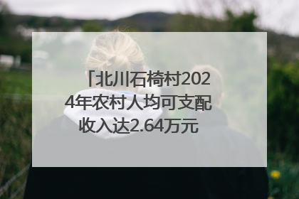 北川石椅村2024年农村人均可支配收入达2.64万元｜新闻发布最前线