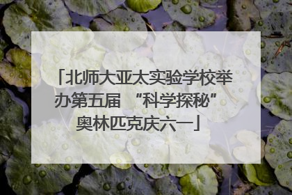 北师大亚太实验学校举办第五届 “科学探秘” 奥林匹克庆六一