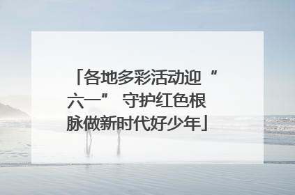 各地多彩活动迎“六一” 守护红色根脉做新时代好少年