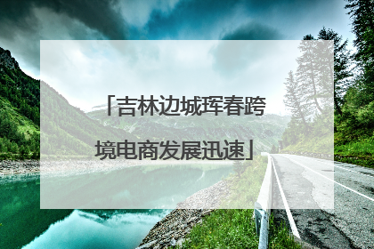 吉林边城珲春跨境电商发展迅速