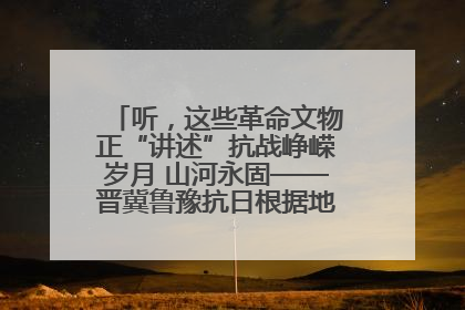 听，这些革命文物正“讲述”抗战峥嵘岁月 山河永固——晋冀鲁豫抗日根据地革命文物展开展