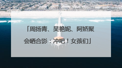 周扬青、吴艳妮、阿娇聚会晒合影：冲吧！女孩们
