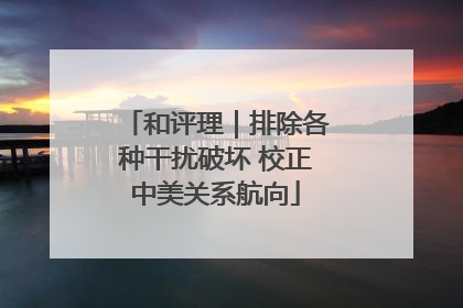 和评理｜排除各种干扰破坏 校正中美关系航向