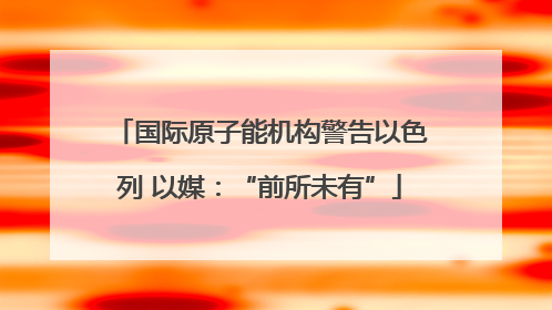 国际原子能机构警告以色列 以媒：“前所未有”