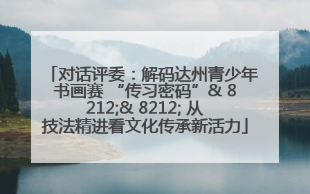 对话评委：解码达州青少年书画赛 “传习密码”& 8212;& 8212; 从技法精进看文化传承新活力