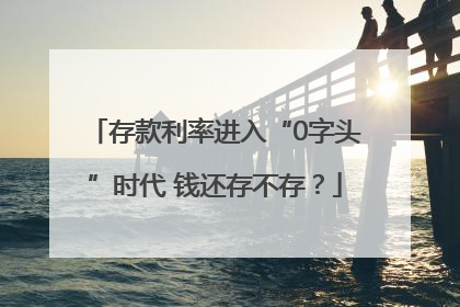 存款利率进入“0字头”时代 钱还存不存？