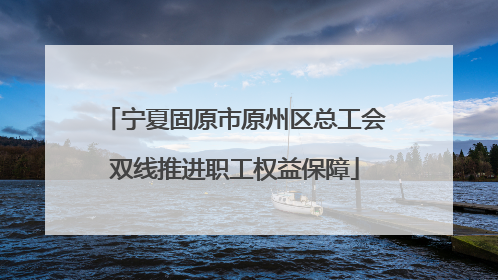 宁夏固原市原州区总工会双线推进职工权益保障