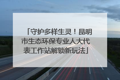 守护多样生灵！昆明市生态环保专业人大代表工作站解锁新玩法