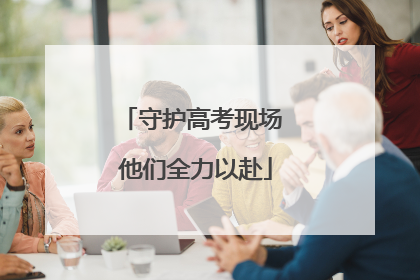 守护高考现场 他们全力以赴