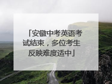安徽中考英语考试结束，多位考生反映难度适中