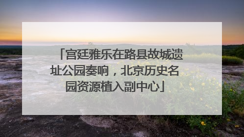 宫廷雅乐在路县故城遗址公园奏响，北京历史名园资源植入副中心