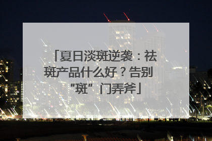 夏日淡斑逆袭：祛斑产品什么好？告别“斑”门弄斧