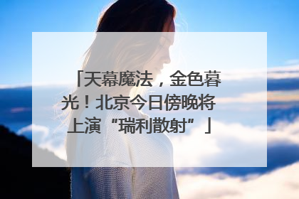 天幕魔法，金色暮光！北京今日傍晚将上演“瑞利散射”