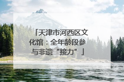 天津市河西区文化馆：全年龄段参与非遗“接力”