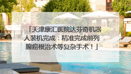 天津康汇医院达芬奇机器人装机完成：精准完成前列腺癌根治术等复杂手术！