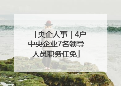 央企人事｜4户中央企业7名领导人员职务任免