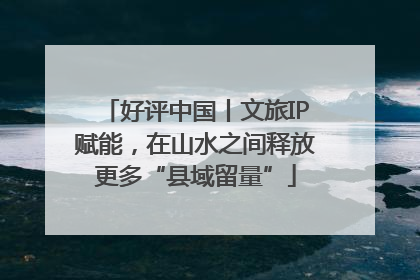 好评中国丨文旅IP赋能，在山水之间释放更多“县域留量”