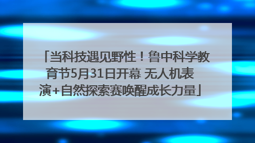 当科技遇见野性！鲁中科学教育节5月31日开幕 无人机表演+自然探索赛唤醒成长力量