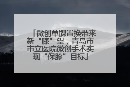 微创单髁置换带来新“膝”望，青岛市市立医院微创手术实现“保膝”目标