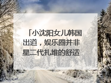 小沈阳女儿韩国出道，娱乐圈并非星二代扎堆的舒适区｜文艺评论